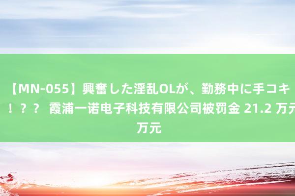 【MN-055】興奮した淫乱OLが、勤務中に手コキ！！？？ 霞浦一诺电子科技有限公司被罚金 21.2 万元