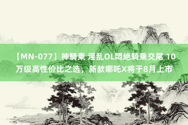 【MN-077】神騎乗 淫乱OL悶絶騎乗交尾 10万级高性价比之选，新款哪吒X将于8月上市