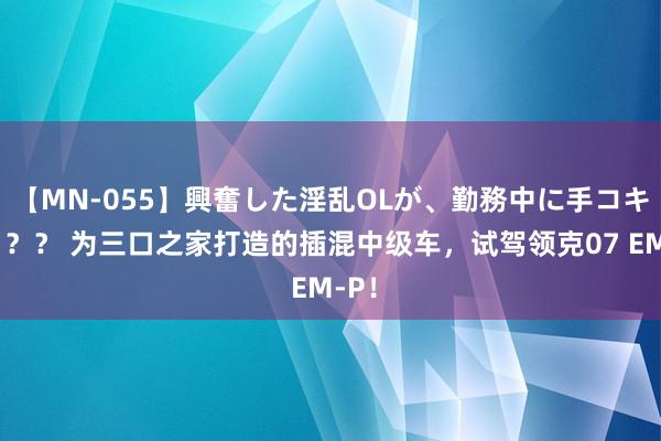 【MN-055】興奮した淫乱OLが、勤務中に手コキ！！？？ 为三口之家打造的插混中级车，试驾领克07 EM-P！