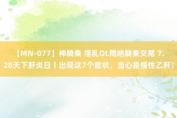 【MN-077】神騎乗 淫乱OL悶絶騎乗交尾 7.28天下肝炎日丨出现这7个症状，当心是慢性乙肝！