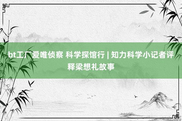 bt工厂爱唯侦察 科学探馆行 | 知力科学小记者评释梁想礼故事