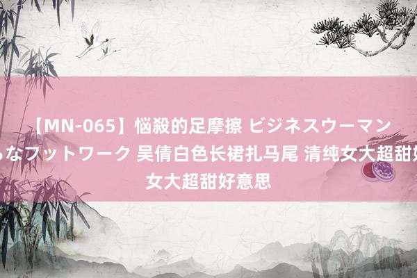 【MN-065】悩殺的足摩擦 ビジネスウーマンの淫らなフットワーク 吴倩白色长裙扎马尾 清纯女大超甜好意思