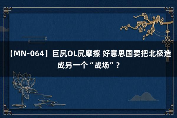 【MN-064】巨尻OL尻摩擦 好意思国要把北极造成另一个“战场”？