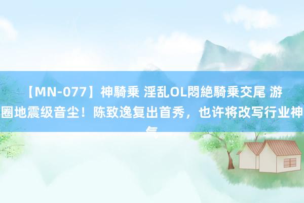 【MN-077】神騎乗 淫乱OL悶絶騎乗交尾 游戏圈地震级音尘！陈致逸复出首秀，也许将改写行业神气