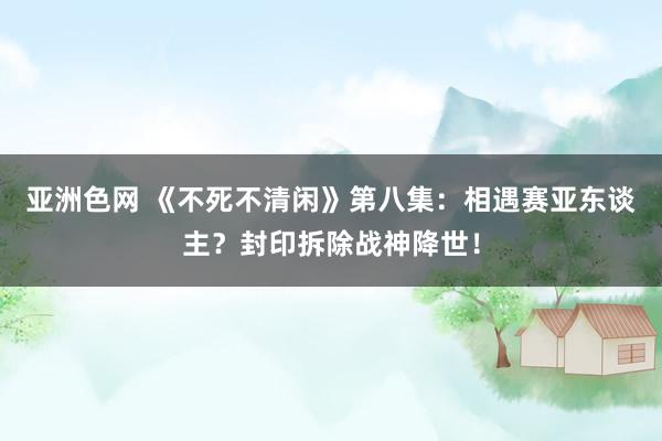 亚洲色网 《不死不清闲》第八集：相遇赛亚东谈主？封印拆除战神降世！