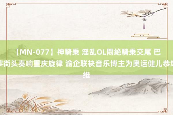 【MN-077】神騎乗 淫乱OL悶絶騎乗交尾 巴黎街头奏响重庆旋律 渝企联袂音乐博主为奥运健儿恭维