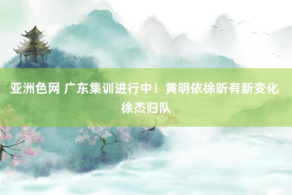 亚洲色网 广东集训进行中！黄明依徐昕有新变化 徐杰归队