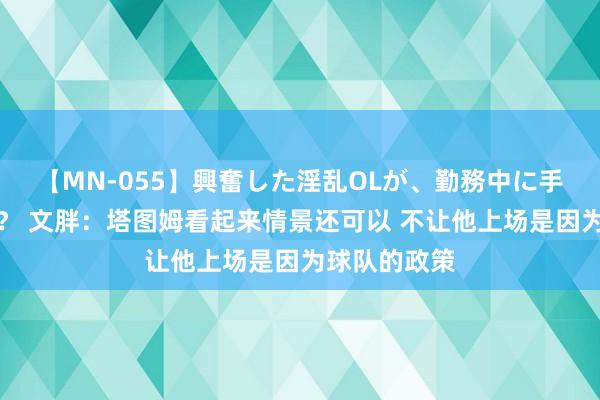 【MN-055】興奮した淫乱OLが、勤務中に手コキ！！？？ 文胖：塔图姆看起来情景还可以 不让他上场是因为球队的政策