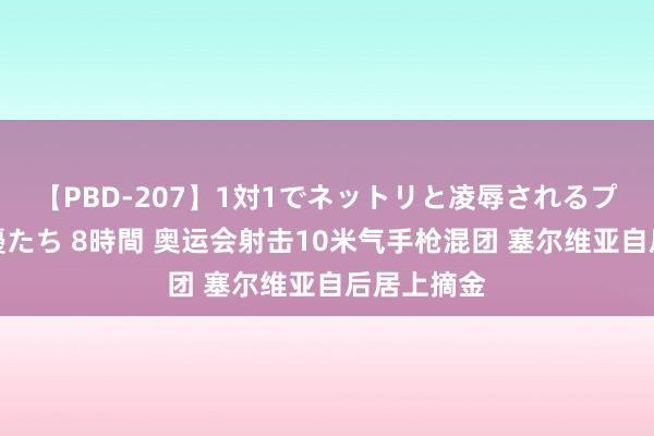 【PBD-207】1対1でネットリと凌辱されるプレミア女優たち 8時間 奥运会射击10米气手枪混团 塞尔维亚自后居上摘金