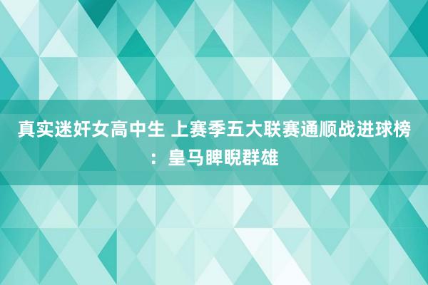 真实迷奸女高中生 上赛季五大联赛通顺战进球榜：皇马睥睨群雄