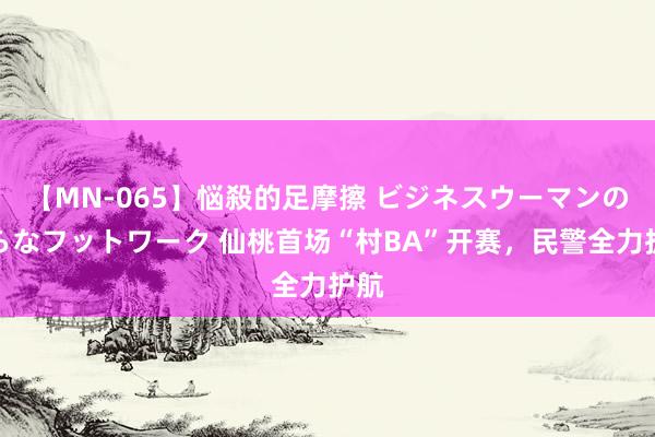 【MN-065】悩殺的足摩擦 ビジネスウーマンの淫らなフットワーク 仙桃首场“村BA”开赛，民警全力护航