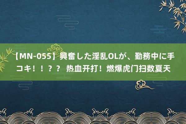 【MN-055】興奮した淫乱OLが、勤務中に手コキ！！？？ 热血开打！燃爆虎门扫数夏天