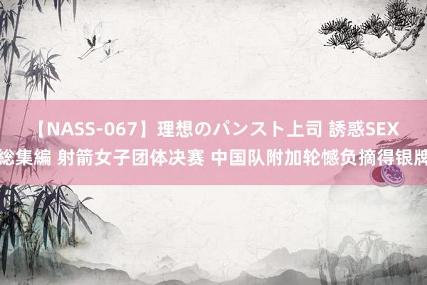 【NASS-067】理想のパンスト上司 誘惑SEX総集編 射箭女子团体决赛 中国队附加轮憾负摘得银牌