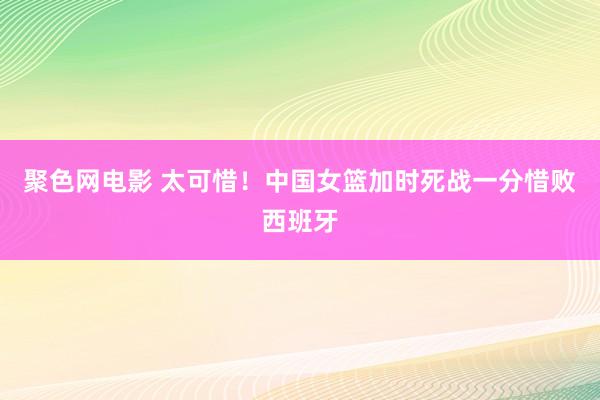 聚色网电影 太可惜！中国女篮加时死战一分惜败西班牙