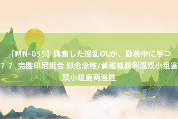 【MN-055】興奮した淫乱OLが、勤務中に手コキ！！？？ 完胜印尼组合 郑念念维/黄雅琼获利混双小组赛两连胜