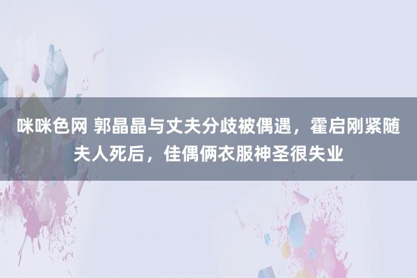 咪咪色网 郭晶晶与丈夫分歧被偶遇，霍启刚紧随夫人死后，佳偶俩衣服神圣很失业