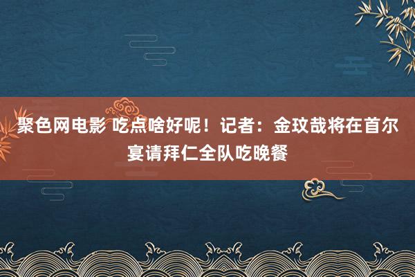 聚色网电影 吃点啥好呢！记者：金玟哉将在首尔宴请拜仁全队吃晚餐