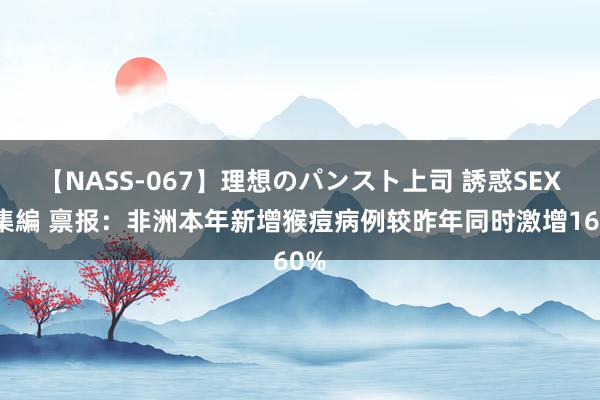 【NASS-067】理想のパンスト上司 誘惑SEX総集編 禀报：非洲本年新增猴痘病例较昨年同时激增160%