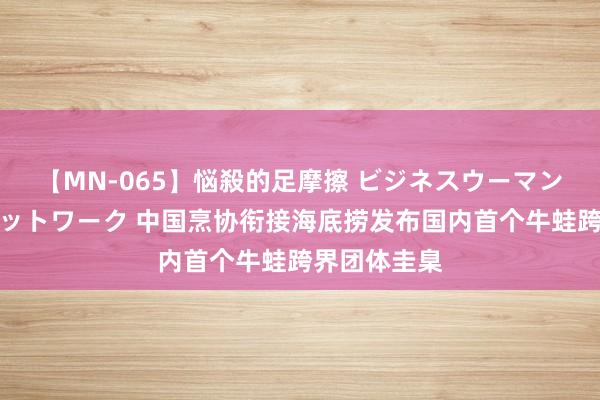 【MN-065】悩殺的足摩擦 ビジネスウーマンの淫らなフットワーク 中国烹协衔接海底捞发布国内首个牛蛙跨界团体圭臬