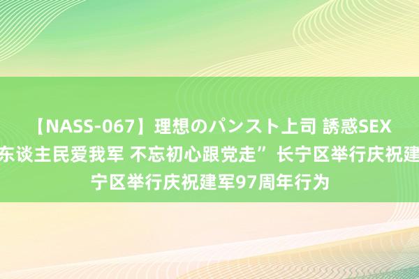 【NASS-067】理想のパンスト上司 誘惑SEX総集編 “爱我东谈主民爱我军 不忘初心跟党走” 长宁区举行庆祝建军97周年行为