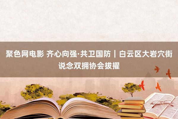 聚色网电影 齐心向强·共卫国防｜白云区大岩穴街说念双拥协会拔擢