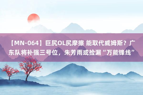 【MN-064】巨尻OL尻摩擦 能取代威姆斯？广东队将补强三号位，朱芳雨或捡漏“万能锋线”