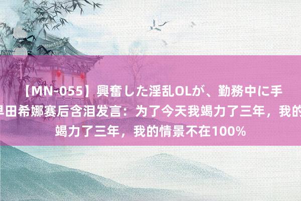 【MN-055】興奮した淫乱OLが、勤務中に手コキ！！？？ 早田希娜赛后含泪发言：为了今天我竭力了三年，我的情景不在100%