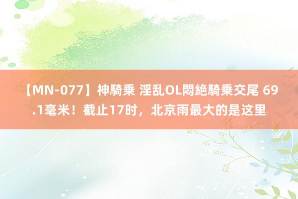 【MN-077】神騎乗 淫乱OL悶絶騎乗交尾 69.1毫米！截止17时，北京雨最大的是这里