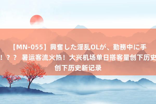 【MN-055】興奮した淫乱OLが、勤務中に手コキ！！？？ 暑运客流火热！大兴机场单日搭客量创下历史新记录