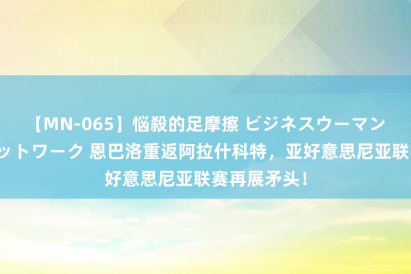 【MN-065】悩殺的足摩擦 ビジネスウーマンの淫らなフットワーク 恩巴洛重返阿拉什科特，亚好意思尼亚联赛再展矛头！