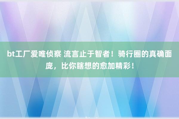 bt工厂爱唯侦察 流言止于智者！骑行圈的真确面庞，比你瞎想的愈加精彩！