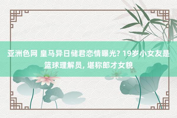 亚洲色网 皇马异日储君恋情曝光? 19岁小女友是篮球理解员， 堪称郎才女貌