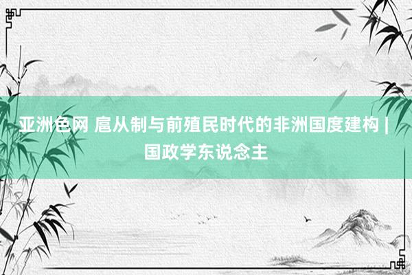 亚洲色网 扈从制与前殖民时代的非洲国度建构 | 国政学东说念主