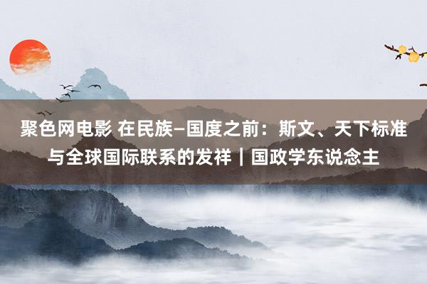 聚色网电影 在民族—国度之前：斯文、天下标准与全球国际联系的发祥｜国政学东说念主