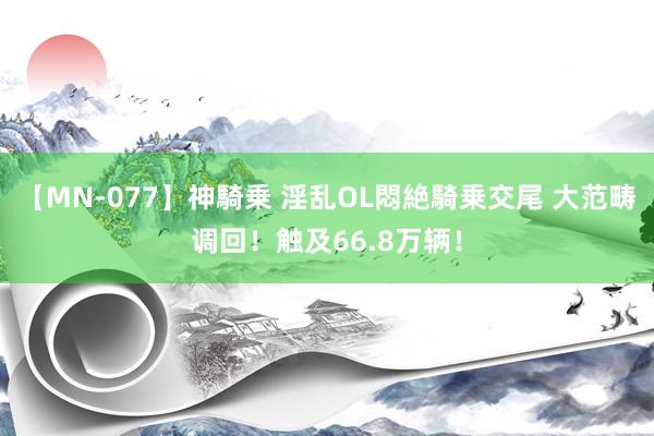 【MN-077】神騎乗 淫乱OL悶絶騎乗交尾 大范畴调回！触及66.8万辆！