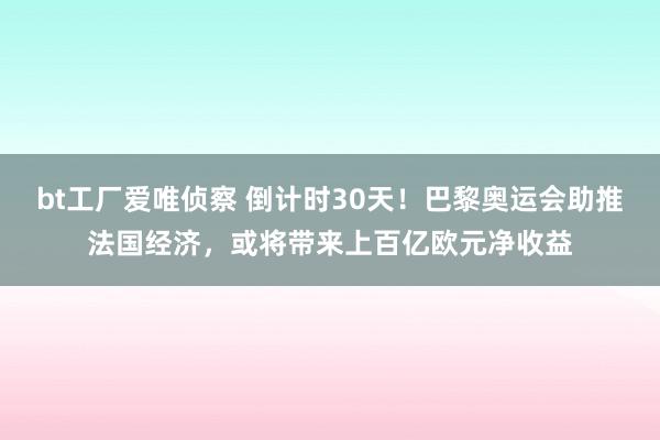 bt工厂爱唯侦察 倒计时30天！巴黎奥运会助推法国经济，或将带来上百亿欧元净收益