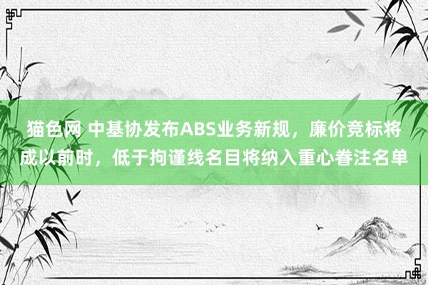 猫色网 中基协发布ABS业务新规，廉价竞标将成以前时，低于拘谨线名目将纳入重心眷注名单