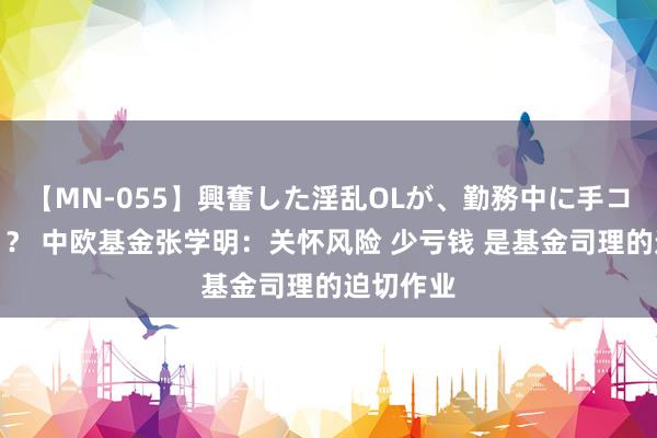 【MN-055】興奮した淫乱OLが、勤務中に手コキ！！？？ 中欧基金张学明：关怀风险 少亏钱 是基金司理的迫切作业