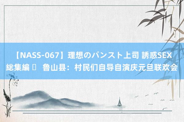 【NASS-067】理想のパンスト上司 誘惑SEX総集編 ​ 鲁山县：村民们自导自演庆元旦联欢会