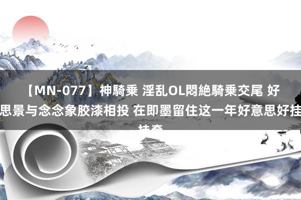 【MN-077】神騎乗 淫乱OL悶絶騎乗交尾 好意思景与念念象胶漆相投 在即墨留住这一年好意思好挂牵