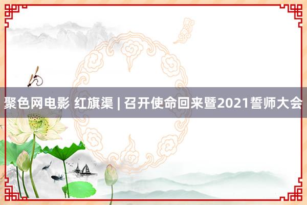 聚色网电影 红旗渠 | 召开使命回来暨2021誓师大会