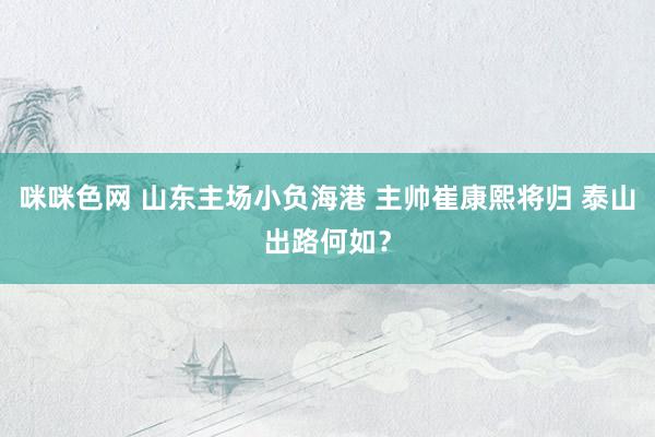 咪咪色网 山东主场小负海港 主帅崔康熙将归 泰山出路何如？