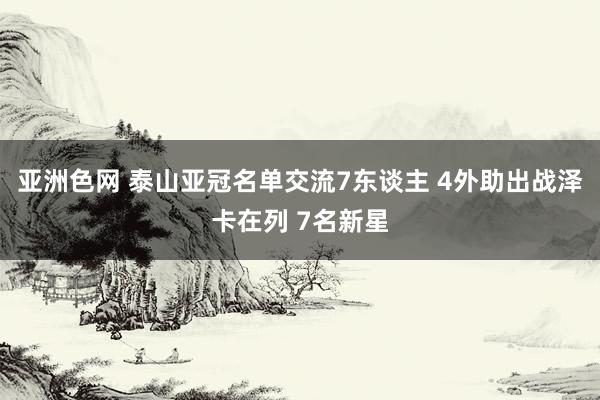 亚洲色网 泰山亚冠名单交流7东谈主 4外助出战泽卡在列 7名新星