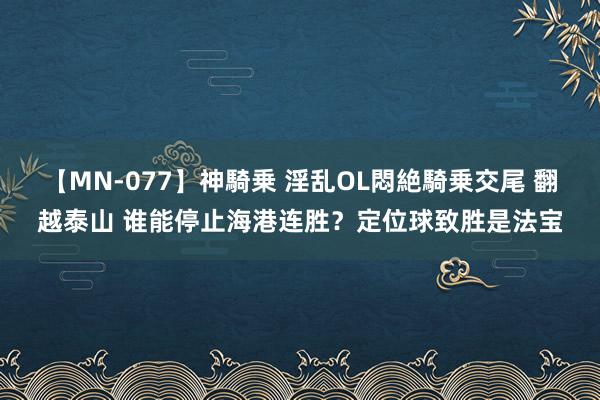 【MN-077】神騎乗 淫乱OL悶絶騎乗交尾 翻越泰山 谁能停止海港连胜？定位球致胜是法宝