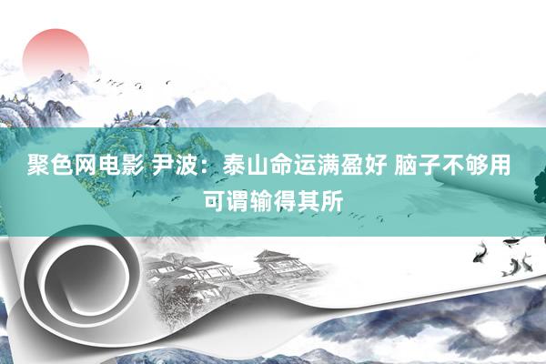 聚色网电影 尹波：泰山命运满盈好 脑子不够用 可谓输得其所