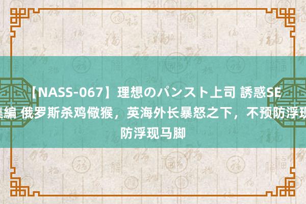 【NASS-067】理想のパンスト上司 誘惑SEX総集編 俄罗斯杀鸡儆猴，英海外长暴怒之下，不预防浮现马脚