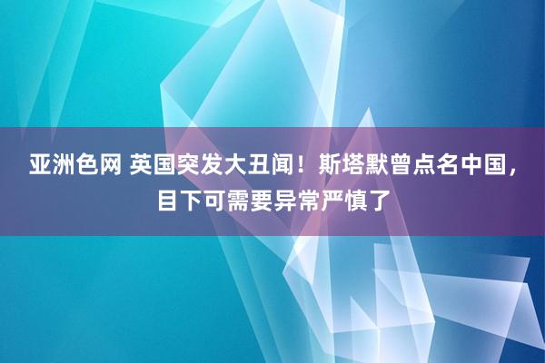 亚洲色网 英国突发大丑闻！斯塔默曾点名中国，目下可需要异常严慎了