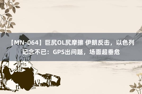 【MN-064】巨尻OL尻摩擦 伊朗反击，以色列记念不已：GPS出问题，场面超垂危