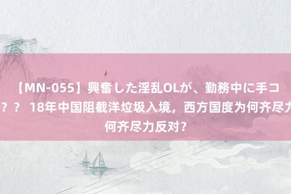 【MN-055】興奮した淫乱OLが、勤務中に手コキ！！？？ 18年中国阻截洋垃圾入境，西方国度为何齐尽力反对？