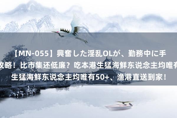 【MN-055】興奮した淫乱OLが、勤務中に手コキ！！？？ 买菜新攻略！比市集还低廉？吃本港生猛海鲜东说念主均唯有50+、渔港直送到家！